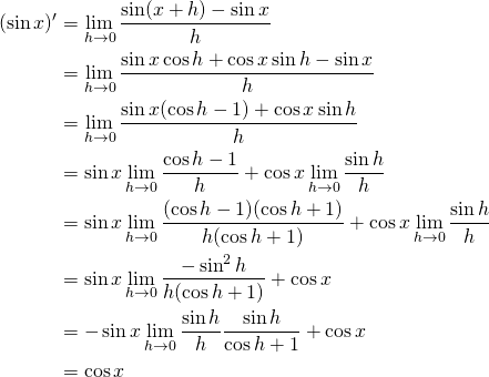 \begin{align*}(\sin x)' &= \lim_{h \to 0} \frac{\sin (x+h) - \sin x}{h} \\&= \lim_{h \to 0} \frac{\sin x \cos h + \cos x \sin h - \sin x}{h} \\&= \lim_{h \to 0} \frac{\sin x (\cos h - 1) + \cos x \sin h}{h} \\&= \sin x \lim_{h \to 0} \frac{\cos h -1}{h} + \cos x \lim_{h \to 0} \frac{\sin h}{h} \\&= \sin x \lim_{h \to 0} \frac{(\cos h -1) (\cos h + 1)}{h(\cos h + 1)}  + \cos x \lim_{h \to 0} \frac{\sin h}{h} \\&= \sin x \lim_{h \to 0} \frac{- \sin^2 h }{h (\cos h + 1)} + \cos x\\&= -\sin x \lim_{h \to 0} \frac{\sin h}{h} \frac{\sin h}{\cos h + 1} + \cos x \\&= \cos x\end{align*}
